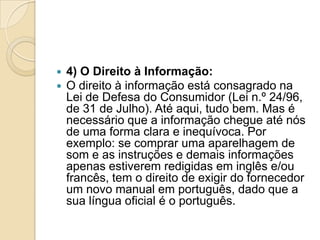    4) O Direito à Informação:
   O direito à informação está consagrado na
    Lei de Defesa do Consumidor (Lei n.º 24/96,
    de 31 de Julho). Até aqui, tudo bem. Mas é
    necessário que a informação chegue até nós
    de uma forma clara e inequívoca. Por
    exemplo: se comprar uma aparelhagem de
    som e as instruções e demais informações
    apenas estiverem redigidas em inglês e/ou
    francês, tem o direito de exigir do fornecedor
    um novo manual em português, dado que a
    sua língua oficial é o português.
 