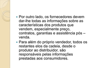  Por outro lado, os fornecedores devem
  dar-lhe todas as informações sobre as
  características dos produtos que
  vendem, especialmente preço,
  contratos, garantias e assistência pós –
  venda.
 Para além do próprio vendedor, todos os
  restantes elos da cadeia, desde o
  produtor ao distribuidor, são
  responsáveis pelas informações
  prestadas aos consumidores.
 