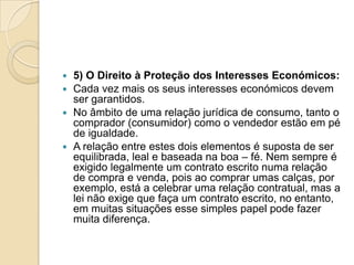  5) O Direito à Proteção dos Interesses Económicos:
 Cada vez mais os seus interesses económicos devem
  ser garantidos.
 No âmbito de uma relação jurídica de consumo, tanto o
  comprador (consumidor) como o vendedor estão em pé
  de igualdade.
 A relação entre estes dois elementos é suposta de ser
  equilibrada, leal e baseada na boa – fé. Nem sempre é
  exigido legalmente um contrato escrito numa relação
  de compra e venda, pois ao comprar umas calças, por
  exemplo, está a celebrar uma relação contratual, mas a
  lei não exige que faça um contrato escrito, no entanto,
  em muitas situações esse simples papel pode fazer
  muita diferença.
 
