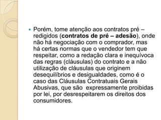    Porém, tome atenção aos contratos pré –
    redigidos (contratos de pré – adesão), onde
    não há negociação com o comprador, mas
    há certas normas que o vendedor tem que
    respeitar, como a redação clara e inequívoca
    das regras (cláusulas) do contrato e a não
    utilização de cláusulas que originem
    desequilíbrios e desigualdades, como é o
    caso das Cláusulas Contratuais Gerais
    Abusivas, que são expressamente proibidas
    por lei, por desrespeitarem os direitos dos
    consumidores.
 