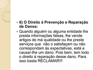  6) O Direito à Prevenção e Reparação
  de Danos:
 Quando alguém ou alguma entidade lhe
  presta informações falsas, lhe vende
  artigos de má qualidade ou lhe preste
  serviços que não o satisfaçam ou não
  correspondam às expectativas, está a
  causar-lhe um dano. Pois bem, tem todo
  o direito à reparação desse dano. Para
  isso basta RECLAMAR!!!
 