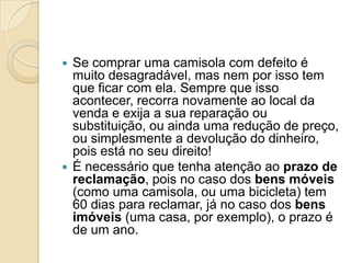  Se comprar uma camisola com defeito é
  muito desagradável, mas nem por isso tem
  que ficar com ela. Sempre que isso
  acontecer, recorra novamente ao local da
  venda e exija a sua reparação ou
  substituição, ou ainda uma redução de preço,
  ou simplesmente a devolução do dinheiro,
  pois está no seu direito!
 É necessário que tenha atenção ao prazo de
  reclamação, pois no caso dos bens móveis
  (como uma camisola, ou uma bicicleta) tem
  60 dias para reclamar, já no caso dos bens
  imóveis (uma casa, por exemplo), o prazo é
  de um ano.
 