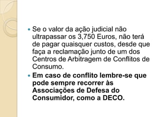  Se o valor da ação judicial não
  ultrapassar os 3,750 Euros, não terá
  de pagar quaisquer custos, desde que
  faça a reclamação junto de um dos
  Centros de Arbitragem de Conflitos de
  Consumo.
 Em caso de conflito lembre-se que
  pode sempre recorrer às
  Associações de Defesa do
  Consumidor, como a DECO.
 