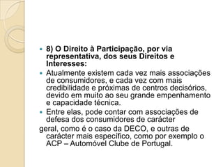  8) O Direito à Participação, por via
  representativa, dos seus Direitos e
  Interesses:
 Atualmente existem cada vez mais associações
  de consumidores, e cada vez com mais
  credibilidade e próximas de centros decisórios,
  devido em muito ao seu grande empenhamento
  e capacidade técnica.
 Entre elas, pode contar com associações de
  defesa dos consumidores de carácter
geral, como é o caso da DECO, e outras de
  carácter mais específico, como por exemplo o
  ACP – Automóvel Clube de Portugal.
 