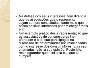  Na defesa dos seus interesses, tem direito a
  que as associações que o representam
  sejam sempre consultadas, tanto mais que
  assim os seus interesses podem chegar mais
  alto…
 Um exemplo prático desta representação que
  as associações de consumidores lhe
  oferecem é o da sua participação na
  discussão de determinadas leis relacionadas
  com o interesse dos consumidores. Elas são
  chamadas, dão a sua opinião. Posto isto,
  resta aguardar que a lei saia e… que se
  cumpra!
 