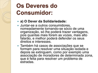 Os Deveres do
Consumidor:
 a) O Dever da Solidariedade:
 Juntar-se a outros consumidores,
  nomeadamente tornando-se sócio de uma
  organização, só lhe poderá trazer vantagens,
  pois quantas mais forem as vozes, mais alto
  falarão, e melhor poderá defender os seus
  direitos e interesses.
 Também há casos de associações que se
  formam para resolver uma situação isolada e
  depois se extinguem, como por exemplo uma
  associação de moradores de determinada zona,
  que é feita para resolver um problema de
  estradas.
 