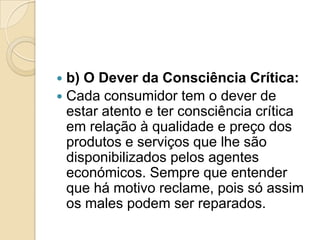  b) O Dever da Consciência Crítica:
 Cada consumidor tem o dever de
  estar atento e ter consciência crítica
  em relação à qualidade e preço dos
  produtos e serviços que lhe são
  disponibilizados pelos agentes
  económicos. Sempre que entender
  que há motivo reclame, pois só assim
  os males podem ser reparados.
 