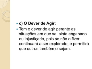  c) O Dever de Agir:
 Tem o dever de agir perante as
  situações em que se sinta enganado
  ou injustiçado, pois se não o fizer
  continuará a ser explorado, e permitirá
  que outros também o sejam.
 
