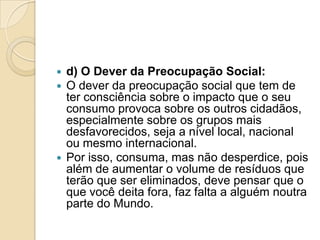  d) O Dever da Preocupação Social:
 O dever da preocupação social que tem de
  ter consciência sobre o impacto que o seu
  consumo provoca sobre os outros cidadãos,
  especialmente sobre os grupos mais
  desfavorecidos, seja a nível local, nacional
  ou mesmo internacional.
 Por isso, consuma, mas não desperdice, pois
  além de aumentar o volume de resíduos que
  terão que ser eliminados, deve pensar que o
  que você deita fora, faz falta a alguém noutra
  parte do Mundo.
 