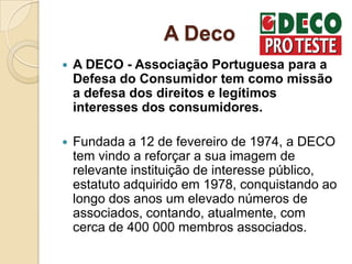 A Deco
   A DECO - Associação Portuguesa para a
    Defesa do Consumidor tem como missão
    a defesa dos direitos e legítimos
    interesses dos consumidores.

   Fundada a 12 de fevereiro de 1974, a DECO
    tem vindo a reforçar a sua imagem de
    relevante instituição de interesse público,
    estatuto adquirido em 1978, conquistando ao
    longo dos anos um elevado números de
    associados, contando, atualmente, com
    cerca de 400 000 membros associados.
 