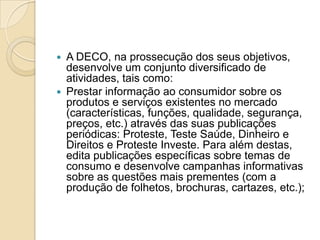  A DECO, na prossecução dos seus objetivos,
  desenvolve um conjunto diversificado de
  atividades, tais como:
 Prestar informação ao consumidor sobre os
  produtos e serviços existentes no mercado
  (características, funções, qualidade, segurança,
  preços, etc.) através das suas publicações
  periódicas: Proteste, Teste Saúde, Dinheiro e
  Direitos e Proteste Investe. Para além destas,
  edita publicações específicas sobre temas de
  consumo e desenvolve campanhas informativas
  sobre as questões mais prementes (com a
  produção de folhetos, brochuras, cartazes, etc.);
 