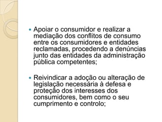    Apoiar o consumidor e realizar a
    mediação dos conflitos de consumo
    entre os consumidores e entidades
    reclamadas, procedendo a denúncias
    junto das entidades da administração
    pública competentes;

   Reivindicar a adoção ou alteração de
    legislação necessária à defesa e
    proteção dos interesses dos
    consumidores, bem como o seu
    cumprimento e controlo;
 