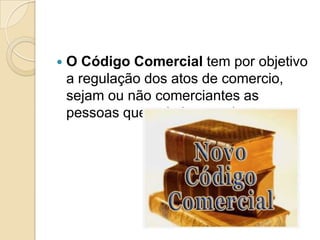    O Código Comercial tem por objetivo
    a regulação dos atos de comercio,
    sejam ou não comerciantes as
    pessoas que nele intervenham
 