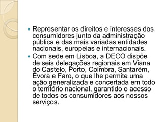  Representar os direitos e interesses dos
  consumidores junto da administração
  pública e das mais variadas entidades
  nacionais, europeias e internacionais.
 Com sede em Lisboa, a DECO dispõe
  de seis delegações regionais em Viana
  do Castelo, Porto, Coimbra, Santarém,
  Évora e Faro, o que lhe permite uma
  ação generalizada e concertada em todo
  o território nacional, garantido o acesso
  de todos os consumidores aos nossos
  serviços.
 