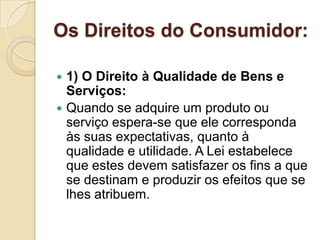 Os Direitos do Consumidor:

 1) O Direito à Qualidade de Bens e
  Serviços:
 Quando se adquire um produto ou
  serviço espera-se que ele corresponda
  às suas expectativas, quanto à
  qualidade e utilidade. A Lei estabelece
  que estes devem satisfazer os fins a que
  se destinam e produzir os efeitos que se
  lhes atribuem.
 