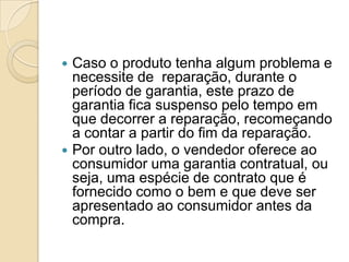  Caso o produto tenha algum problema e
  necessite de reparação, durante o
  período de garantia, este prazo de
  garantia fica suspenso pelo tempo em
  que decorrer a reparação, recomeçando
  a contar a partir do fim da reparação.
 Por outro lado, o vendedor oferece ao
  consumidor uma garantia contratual, ou
  seja, uma espécie de contrato que é
  fornecido como o bem e que deve ser
  apresentado ao consumidor antes da
  compra.
 