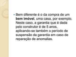    Bem diferente é o da compra de um
    bem imóvel, uma casa, por exemplo.
    Neste caso, a garantia que é dada
    pelo construtor é de 5 anos,
    aplicando-se também o período de
    suspensão da garantia em caso de
    reparação de anomalias.
 
