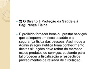    2) O Direito à Proteção da Saúde e à
    Segurança Física:

   É proibido fornecer bens ou prestar serviços
    que coloquem em risco a saúde e a
    segurança física das pessoas. Assim que a
    Administração Pública toma conhecimento
    destas situações deve retirar do mercado
    esses produtos ou serviços, bastando para
    tal proceder à fiscalização e respectivos
    procedimentos de retirada de circulação.
 