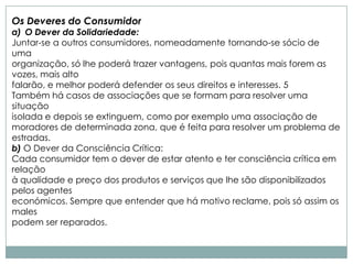 Os Deveres do Consumidor
a) O Dever da Solidariedade:
Juntar-se a outros consumidores, nomeadamente tornando-se sócio de
uma
organização, só lhe poderá trazer vantagens, pois quantas mais forem as
vozes, mais alto
falarão, e melhor poderá defender os seus direitos e interesses. 5
Também há casos de associações que se formam para resolver uma
situação
isolada e depois se extinguem, como por exemplo uma associação de
moradores de determinada zona, que é feita para resolver um problema de
estradas.
b) O Dever da Consciência Crítica:
Cada consumidor tem o dever de estar atento e ter consciência crítica em
relação
à qualidade e preço dos produtos e serviços que lhe são disponibilizados
pelos agentes
económicos. Sempre que entender que há motivo reclame, pois só assim os
males
podem ser reparados.
 