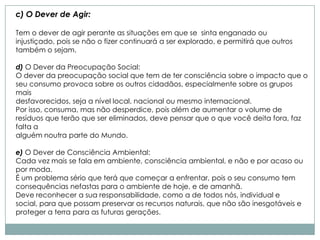 c) O Dever de Agir:

Tem o dever de agir perante as situações em que se sinta enganado ou
injustiçado, pois se não o fizer continuará a ser explorado, e permitirá que outros
também o sejam.

d) O Dever da Preocupação Social:
O dever da preocupação social que tem de ter consciência sobre o impacto que o
seu consumo provoca sobre os outros cidadãos, especialmente sobre os grupos
mais
desfavorecidos, seja a nível local, nacional ou mesmo internacional.
Por isso, consuma, mas não desperdice, pois além de aumentar o volume de
resíduos que terão que ser eliminados, deve pensar que o que você deita fora, faz
falta a
alguém noutra parte do Mundo.

e) O Dever de Consciência Ambiental:
Cada vez mais se fala em ambiente, consciência ambiental, e não e por acaso ou
por moda.
É um problema sério que terá que começar a enfrentar, pois o seu consumo tem
consequências nefastas para o ambiente de hoje, e de amanhã.
Deve reconhecer a sua responsabilidade, como a de todos nós, individual e
social, para que possam preservar os recursos naturais, que não são inesgotáveis e
proteger a terra para as futuras gerações.
 