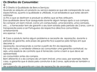 Os Direitos do Consumidor:
1)
 O Direito à Qualidade de Bens e Serviços:
Quando se adquire um produto ou serviço espera-se que ele corresponda às suas
expectativas, quanto à qualidade e utilidade. A Lei estabelece que estes devem
satisfazer
os fins a que se destinam e produzir os efeitos que se lhes atribuem.
Essa qualidade deve ficar assegurada durante algum tempo após a sua compra.
Se comprar um bem móvel, como um computador, uma bicicleta, uma camisola,
etc…, o fornecedor tem de garantir o seu bom estado pelo período de 2 anos, com a
transposição para a Lei Portuguesa da respectiva directiva comunitária,
anteriormente
era apenas 1 ano.

 Caso o produto tenha algum problema e necessite de reparação, durante o
período de garantia, este prazo de garantia fica suspenso pelo tempo em que
decorrer a
reparação, recomeçando a contar a partir do fim da reparação.
Por outro lado, o vendedor oferece ao consumidor uma garantia contratual, ou
seja, uma espécie de contrato que é fornecido como o bem e que deve ser
apresentado
ao consumidor antes da compra.
Bem diferente é o da compra de um bem imóvel, uma casa, por exemplo. Neste
caso, a garantia que é dada pelo construtor é de 5 anos, aplicando-se também o
período
de suspensão da garantia em caso de reparação de anomalias.
 