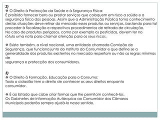 2)
 O Direito à Protecção da Saúde e à Segurança Física:
É proibido fornecer bens ou prestar serviços que coloquem em risco a saúde e a
segurança física das pessoas. Assim que a Administração Pública toma conhecimento
destas situações deve retirar do mercado esses produtos ou serviços, bastando para tal
proceder à fiscalização e respectivos procedimentos de retirada de circulação.
No caso de produtos perigosos, como por exemplo os pesticidas, devem ter no
rótulo uma nota para chamar atenção para os seus riscos.

 Existe também, a nível nacional, uma entidade chamada Comissão de
Segurança, que funciona junto do Instituto do Consumidor e que define se a
generalidade dos produtos existentes no mercado respeitam ou não as regras mínimas
de
segurança e protecção dos consumidores.


3)
 O Direito à Formação, Educação para o Consumo:
Todo o cidadão tem o direito de conhecer os seus direitos enquanto
consumidor.

 É ao Estado que cabe criar formas que lhe permitam conhecê-los.
Os Gabinetes de Informação Autárquica ao Consumidor das Câmaras
Municipais poderão sempre ajudá-lo nesse sentido.
 