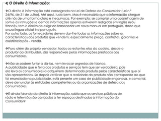 4) O Direito à Informação:

O direito à informação está consagrado na Lei de Defesa do Consumidor (Lei n.º
24/96, de 31 de Julho). Até aqui, tudo bem. Mas é necessário que a informação chegue
até nós de uma forma clara e inequívoca. Por exemplo: se comprar uma aparelhagem de
som e as instruções e demais informações apenas estiverem redigidas em inglês e/ou
francês, tem o direito de exigir do fornecedor um novo manual em português, dado que
a sua língua oficial é o português.
Por outro lado, os fornecedores devem dar-lhe todas as informações sobre as
características dos produtos que vendem, especialmente preço, contratos, garantias e
assistência pós – venda.

Para além do próprio vendedor, todos os restantes elos da cadeia, desde o
produtor ao distribuidor, são responsáveis pelas informações prestadas aos
consumidores.

Não se podem furtar a dá-las, nem invocar segredos de fabrico.
A publicidade que é feita aos produtos e serviços tem que ser verdadeira, pois
ela leva os consumidores a adquirirem determinado produto pelas características que aí
são apresentadas. Se depois verificar que a realidade do produto não corresponde ao que
foi enunciado na publicidade, está perante um caso de publicidade enganosa, e como tal,
deve denunciar às entidades competentes ou às organizações de defesa dos
consumidores.

E ainda falando do direito à informação, sabia que os serviços públicos de
rádio e televisão são obrigados a ter espaços destinados à informação do
Consumidor?
 
