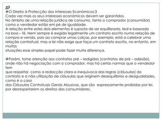 5)
O Direito à Protecção dos Interesses Económicos:3
Cada vez mais os seus interesses económicos devem ser garantidos.
No âmbito de uma relação jurídica de consumo, tanto o comprador (consumidor)
como o vendedor estão em pé de igualdade.
A relação entre estes dois elementos é suposta de ser equilibrada, leal e baseada
na boa – fé. Nem sempre é exigido legalmente um contrato escrito numa relação de
compra e venda, pois ao comprar umas calças, por exemplo, está a celebrar uma
relação contratual, mas a lei não exige que faça um contrato escrito, no entanto, em
muitas
situações esse simples papel pode fazer muita diferença.

Porém, tome atenção aos contratos pré – redigidos (contratos de pré – adesão),
onde não há negociação com o comprador, mas há certas normas que o vendedor
tem
que respeitar, como a redacção clara e inequívoca das regras (cláusulas) do
contrato e a não utilização de cláusulas que originem desequilíbrios e desigualdades,
como é o caso
das Cláusulas Contratuais Gerais Abusivas, que são expressamente proibidas por lei,
por desrespeitarem os direitos dos consumidores.
 