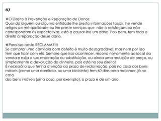 6)

O Direito à Prevenção e Reparação de Danos:
Quando alguém ou alguma entidade lhe presta informações falsas, lhe vende
artigos de má qualidade ou lhe preste serviços que não o satisfaçam ou não
correspondam às expectativas, está a causar-lhe um dano. Pois bem, tem todo o
direito à reparação desse dano.

Para isso basta RECLAMAR!!!
Se comprar uma camisola com defeito é muito desagradável, mas nem por isso
tem que ficar com ela. Sempre que isso acontecer, recorra novamente ao local da
venda e exija a sua reparação ou substituição, ou ainda uma redução de preço, ou
simplesmente a devolução do dinheiro, pois está no seu direito!
É necessário que tenha atenção ao prazo de reclamação, pois no caso dos bens
móveis (como uma camisola, ou uma bicicleta) tem 60 dias para reclamar, já no
caso
dos bens imóveis (uma casa, por exemplo), o prazo é de um ano.
 