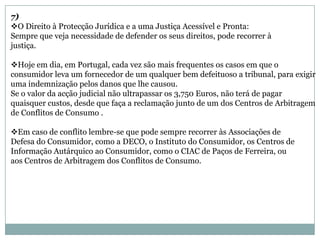 7)
O Direito à Protecção Jurídica e a uma Justiça Acessível e Pronta:
Sempre que veja necessidade de defender os seus direitos, pode recorrer à
justiça.

Hoje em dia, em Portugal, cada vez são mais frequentes os casos em que o
consumidor leva um fornecedor de um qualquer bem defeituoso a tribunal, para exigir
uma indemnização pelos danos que lhe causou.
Se o valor da acção judicial não ultrapassar os 3,750 Euros, não terá de pagar
quaisquer custos, desde que faça a reclamação junto de um dos Centros de Arbitragem
de Conflitos de Consumo .

Em caso de conflito lembre-se que pode sempre recorrer às Associações de
Defesa do Consumidor, como a DECO, o Instituto do Consumidor, os Centros de
Informação Autárquico ao Consumidor, como o CIAC de Paços de Ferreira, ou
aos Centros de Arbitragem dos Conflitos de Consumo.
 