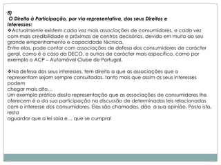 8)
 O Direito à Participação, por via representativa, dos seus Direitos e
Interesses:
Actualmente existem cada vez mais associações de consumidores, e cada vez
com mais credibilidade e próximas de centros decisórios, devido em muito ao seu
grande empenhamento e capacidade técnica.
Entre elas, pode contar com associações de defesa dos consumidores de carácter
geral, como é o caso da DECO, e outras de carácter mais específico, como por
exemplo o ACP – Automóvel Clube de Portugal.

Na defesa dos seus interesses, tem direito a que as associações que o
representam sejam sempre consultadas, tanto mais que assim os seus interesses
podem
chegar mais alto…
Um exemplo prático desta representação que as associações de consumidores lhe
oferecem é o da sua participação na discussão de determinadas leis relacionadas
com o interesse dos consumidores. Elas são chamadas, dão a sua opinião. Posto isto,
resta
aguardar que a lei saia e… que se cumpra!
 