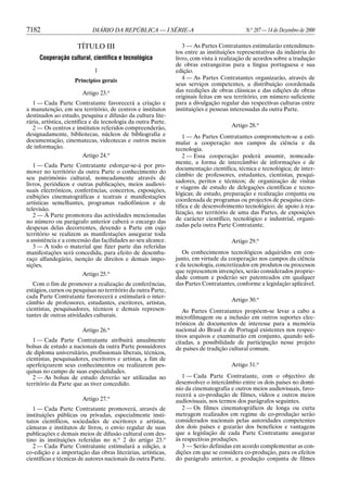 7182                        DIÁRIO DA REPÚBLICA — I SÉRIE-A                                N.o 287 — 14 de Dezembro de 2000

                     TÍTULO III                                   3 — As Partes Contratantes estimularão entendimen-
                                                               tos entre as instituições representativas da indústria do
     Cooperação cultural, científica e tecnológica             livro, com vista à realização de acordos sobre a tradução
                                                               de obras estrangeiras para a língua portuguesa e sua
                             1                                 edição.
                    Princípios gerais                             4 — As Partes Contratantes organizarão, através de
                                                               seus serviços competentes, a distribuição coordenada
                        Artigo 23.o                            das reedições de obras clássicas e das edições de obras
                                                               originais feitas em seu território, em número suficiente
  1 — Cada Parte Contratante favorecerá a criação e            para a divulgação regular das respectivas culturas entre
a manutenção, em seu território, de centros e institutos       instituições e pessoas interessadas da outra Parte.
destinados ao estudo, pesquisa e difusão da cultura lite-
rária, artística, científica e da tecnologia da outra Parte.
  2 — Os centros e institutos referidos compreenderão,                               Artigo 28.o
designadamente, bibliotecas, núcleos de bibliografia e             1 — As Partes Contratantes comprometem-se a esti-
documentação, cinematecas, videotecas e outros meios           mular a cooperação nos campos da ciência e da
de informação.                                                 tecnologia.
                        Artigo 24.o                                2 — Essa cooperação poderá assumir, nomeada-
                                                               mente, a forma de intercâmbio de informações e de
   1 — Cada Parte Contratante esforçar-se-á por pro-
                                                               documentação científica, técnica e tecnológica; de inter-
mover no território da outra Parte o conhecimento do
                                                               câmbio de professores, estudantes, cientistas, pesqui-
seu património cultural, nomeadamente através de
                                                               sadores, peritos e técnicos; de organização de visitas
livros, periódicos e outras publicações, meios audiovi-
                                                               e viagens de estudo de delegações científicas e tecno-
suais electrônicos, conferências, concertos, exposições,
                                                               lógicas; de estudo, preparação e realização conjunta ou
exibições cinematográficas e teatrais e manifestações
                                                               coordenada de programas ou projectos de pesquisa cien-
artísticas semelhantes, programas radiofônicos e de
                                                               tífica e de desenvolvimento tecnológico; de apoio à rea-
televisão.
   2 — À Parte promotora das actividades mencionadas           lização, no território de uma das Partes, de exposições
no número ou parágrafo anterior caberá o encargo das           de carácter científico, tecnológico e industrial, organi-
despesas delas decorrentes, devendo a Parte em cujo            zadas pela outra Parte Contratante.
território se realizem as manifestações assegurar toda
a assistência e a concessão das facilidades ao seu alcance.                          Artigo 29.o
   3 — A todo o material que fizer parte das referidas
manifestações será concedida, para efeito de desemba-             Os conhecimentos tecnológicos adquiridos em con-
raço alfandegário, isenção de direitos e demais impo-          junto, em virtude da cooperação nos campos da ciência
sições.                                                        e da tecnologia, concretizados em produtos ou processos
                        Artigo 25.o                            que representem invenções, serão considerados proprie-
                                                               dade comum e poderão ser patenteados em qualquer
   Com o fim de promover a realização de conferências,         das Partes Contratantes, conforme a legislação aplicável.
estágios, cursos ou pesquisas no território da outra Parte,
cada Parte Contratante favorecerá e estimulará o inter-
câmbio de professores, estudantes, escritores, artistas,                             Artigo 30.o
cientistas, pesquisadores, técnicos e demais represen-            As Partes Contratantes propõem-se levar a cabo a
tantes de outras atividades culturais.                         microfilmagem ou a inclusão em outros suportes elec-
                                                               trônicos de documentos de interesse para a memória
                        Artigo 26.o                            nacional do Brasil e de Portugal existentes nos respec-
                                                               tivos arquivos e examinarão em conjunto, quando soli-
   1 — Cada Parte Contratante atribuirá anualmente             citadas, a possibilidade de participação nesse projeto
bolsas de estudo a nacionais da outra Parte possuidores        de países de tradição cultural comum.
de diploma universitário, profissionais liberais, técnicos,
cientistas, pesquisadores, escritores e artistas, a fim de
aperfeiçoarem seus conhecimentos ou realizarem pes-                                  Artigo 31.o
quisas no campo de suas especialidades.
   2 — As bolsas de estudo deverão ser utilizadas no              1 — Cada Parte Contratante, com o objectivo de
território da Parte que as tiver concedido.                    desenvolver o intercâmbio entre os dois países no domí-
                                                               nio da cinematografia e outros meios audiovisuais, favo-
                                                               recerá a co-produção de filmes, vídeos e outros meios
                        Artigo 27.o                            audiovisuais, nos termos dos parágrafos seguintes.
   1 — Cada Parte Contratante promoverá, através de               2 — Os filmes cinematográficos de longa ou curta
instituições públicas ou privadas, especialmente insti-        metragem realizados em regime de co-produção serão
tutos científicos, sociedades de escritores e artistas,        considerados nacionais pelas autoridades competentes
câmaras e institutos de livros, o envio regular de suas        dos dois países e gozarão dos benefícios e vantagens
publicações e demais meios de difusão cultural com des-        que a legislação de cada Parte Contratante assegurar
tino às instituições referidas no n.o 2 do artigo 23.o         às respectivas produções.
   2 — Cada Parte Contratante estimulará a edição, a              3 — Serão definidas em acordo complementar as con-
co-edição e a importação das obras literárias, artísticas,     dições em que se considera co-produção, para os efeitos
científicas e técnicas de autores nacionais da outra Parte.    do parágrafo anterior, a produção conjunta de filmes
 