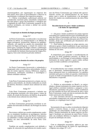 N.o 287 — 14 de Dezembro de 2000                  DIÁRIO DA REPÚBLICA — I SÉRIE-A                               7183

cinematográficos, por organizações ou empresas dos           nais das Partes Contratantes que tenham tido aprovei-
dois países, bem como os procedimentos a observar na         tamento escolar em estabelecimentos de um desses
apresentação e realização dos respectivos projetos.          países, para o efeito de transferência e de prossegui-
   4 — Outras co-produções audiovisuais poderão ser          mento de estudos nos estabelecimentos da outra Parte
consideradas nacionais pelas autoridades competentes         Contratante.
dos dois países e gozar dos benefícios e vantagens que
a legislação de cada Parte Contratante assegurar às res-                                4
pectivas produções, em termos a definir em acordo                Reconhecimento de graus e títulos acadêmicos
complementar.                                                           e de títulos de especialização
                               2
                                                                                   Artigo 39.o
     Cooperação no domínio da língua portuguesa
                                                                1 — Os graus e títulos acadêmicos de ensino superior
                          Artigo 32.o                        concedidos por estabelecimentos para tal habilitados por
                                                             uma das Partes Contratantes em favor de nacionais de
   As Partes Contratantes, reconhecendo o seu interesse      qualquer delas serão reconhecidos pela outra Parte Con-
comum na defesa, no enriquecimento e na difusão da           tratante, desde que certificados por documentos devi-
língua portuguesa, promoverão, bilateral ou multilate-       damente legalizados.
ralmente, em especial no quadro da comunidade dos               2 — Para efeitos do disposto no artigo anterior, con-
países de língua portuguesa, a criação de centros con-       sideram-se graus e títulos acadêmicos os que sancionam
juntos para a pesquisa da língua comum e colaboração         uma formação de nível pós-secundário com uma duração
na sua divulgação internacional, e nesse sentido apoiarão    mínima de três anos.
as actividades do Instituto Internacional de Língua Por-
                                                                                   Artigo 40.o
tuguesa, bem como iniciativas privadas similares.
                                                                A competência para conceder o reconhecimento de
                                                             um grau ou título acadêmico pertence, no Brasil, às
                               3                             universidades e, em Portugal, às universidades e demais
    Cooperação no domínio do ensino e da pesquisa            instituições de ensino superior a quem couber atribuir
                                                             o grau ou título acadêmico correspondente.
                          Artigo 33.o
                                                                                   Artigo 41.o
   As Partes Contratantes favorecerão e estimularão a
cooperação entre as respectivas universidades, institui-        O reconhecimento será sempre concedido, a menos
ções de ensino superior, museus, bibliotecas, arquivos,      que se demonstre, fundamentadamente, que há dife-
cinematecas, instituições científicas e tecnológicas e       rença substancial entre os conhecimentos e as aptidões
demais entidades culturais.                                  atestados pelo grau ou título em questão, relativamente
                                                             ao grau ou título correspondente no país em que o reco-
                                                             nhecimento é requerido.
                          Artigo 34.o
  Cada Parte Contratante promoverá a criação, nas res-                             Artigo 42.o
pectivas universidades, de cátedras dedicadas ao estudo
da história, literatura e demais áreas culturais da outra       1 — Podem as universidades no Brasil e as univer-
Parte.                                                       sidades e demais instituições de ensino superior em Por-
                                                             tugal celebrar convênios tendentes a assegurar o reco-
                        Artigo 35.o
                                                             nhecimento automático dos graus e títulos acadêmicos
   Cada Parte Contratante promoverá a inclusão nos           por elas emitidos em favor dos nacionais de uma e outra
seus programas nacionais, nos vários graus e ramos de        Parte Contratante, tendo em vista os currículos dos dife-
ensino, do estudo da literatura, da história, da geografia   rentes cursos por elas ministrados.
e das demais áreas culturais da outra Parte.                    2 — Tais convênios deverão ser homologados pelas
                                                             autoridades competentes em cada uma das Partes Con-
                                                             tratantes, se a legislação local o exigir.
                          Artigo 36.o
   As Parte Contratantes procurarão coordenar as ati-                              Artigo 43.o
vidades dos leitorados do Brasil e de Portugal em outros
países.                                                         Sem prejuízo do que se achar eventualmente disposto
                       Artigo 37.o                           quanto a numerus clausus, o acesso a cursos de pós-
                                                             -graduação em universidades no Brasil e em universi-
   Nos termos a definir por acordo complementar, pode-       dades e demais instituições de ensino superior em Por-
rão os estudantes brasileiros ou portugueses, inscritos      tugal é facultado aos nacionais da outra Parte Contra-
em uma universidade de uma das Partes Contratantes,          tante em condições idênticas às exigidas aos nacionais
ser admitidos a realizar uma parte do seu currículo aca-     do país da instituição em causa.
dêmico em uma universidade da outra Parte Con-
tratante.                                                                          Artigo 44.o
                       Artigo 38.o
                                                                Com as adaptações necessárias, aplica-se por ana-
  Também em acordo complementar será definido o              logia, ao reconhecimento de títulos de especialização,
regime de concessão de equivalências de estudos nacio-       o disposto nos artigos 39.o a 41.o
 
