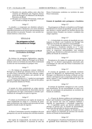 N.o 287 — 14 de Dezembro de 2000                 DIÁRIO DA REPÚBLICA — I SÉRIE-A                               7173

     e) Reuniões de consulta política entre altos fun-      Partes Contratantes residentes no território da outra
        cionários do Ministério dos Negócios Estran-        Parte Contratante.
        geiros de Portugal e do Ministério das Relações
        Exteriores do Brasil;
     f) Reuniões da Comissão Permanente criada por                                     2
        este Tratado ao abrigo do artigo 69.o               Estatuto de igualdade entre portugueses e brasileiros

                          Artigo 5.o                                              Artigo 12.o
   A consulta e a cooperação nos domínios cultural e           Os portugueses no Brasil e os brasileiros em Portugal,
científico, económico e financeiro e em outros domínios     beneficiários do estatuto de igualdade, gozarão dos mes-
específicos processar-se-ão através dos mecanismos para     mos direitos e estarão sujeitos aos mesmos deveres dos
tanto previstos no presente Tratado e nos acordos sec-      nacionais desses Estados, nos termos e condições dos
toriais relativos a essas áreas.                            artigos seguintes.

                                                                                  Artigo 13.o
                        TÍTULO II
                                                              1 — A titularidade do estatuto de igualdade por por-
                 Dos portugueses no Brasil                  tugueses no Brasil e por brasileiros em Portugal não
               e dos brasileiros em Portugal                implicará em perda das respectivas nacionalidades.
                                                              2 — Com ressalva do disposto no n.o 3 do artigo 17.o,
                                                            os portugueses e brasileiros referidos no n.o 1 conti-
                               1                            nuarão no exercício de todos os direitos e deveres ine-
   Entrada e permanência de portugueses no Brasil           rentes às respectivas nacionalidades, com exclusão
             e de brasileiros em Portugal                   daqueles que ofenderem a soberania nacional e a ordem
                                                            pública do Estado de residência.
                          Artigo 6.o
                                                                                  Artigo 14.o
   Os titulares de passaportes diplomáticos, especiais,
oficiais ou de serviço, válidos de Portugal ou do Brasil,      Exceptuam-se do regime de equiparação previsto no
poderão entrar no território da outra Parte Contratante     artigo 12.o os direitos expressamente reservados pela
ou dela sair sem necessidade de qualquer visto.             Constituição de cada uma das Partes Contratantes aos
                                                            seus nacionais.
                          Artigo 7.o
                                                                                  Artigo 15.o
  1 — Os titulares de passaportes comuns válidos de
Portugal ou do Brasil que desejem entrar no território         O estatuto de igualdade será atribuído mediante
da outra Parte Contratante para fins culturais, empre-      decisão do Ministério da Administração Interna, em
sariais, jornalísticos ou turísticos, por período de até    Portugal, e do Ministério da Justiça, no Brasil, aos bra-
90 dias, são isentos de visto.                              sileiros e portugueses que o requeiram, desde que civil-
  2 — O prazo referido no n.o 1 poderá ser prorrogado       mente capazes e com residência habitual no país em
segundo a legislação imigratória de cada um dos países,     que ele é requerido.
por um período máximo de 90 dias.
                                                                                  Artigo 16.o
                                   o
                          Artigo 8.
                                                              O estatuto de igualdade extinguir-se-á com a perda,
   A isenção de vistos estabelecida no artigo anterior      pelo beneficiário, da sua nacionalidade ou com a ces-
não exime os seus beneficiários da observância das leis     sação da autorização de permanência no território do
e regulamentos em vigor, concernentes à entrada e per-      Estado de residência.
manência de estrangeiros no país de ingresso.
                                                                                  Artigo 17.o
                          Artigo 9.o
                                                               1 — O gozo de direitos políticos por portugueses no
   É vedado aos beneficiários do regime de isenção de       Brasil e por brasileiros em Portugal só será reconhecido
vistos estabelecido no artigo 6.o o exercício de activi-    aos que tiverem três anos de residência habitual e
dades profissionais cuja remuneração provenha de fonte      depende de requerimento à autoridade competente.
pagadora situada no país de ingresso.                          2 — A igualdade quanto aos direitos políticos não
                                                            abrange as pessoas que, no Estado da nacionalidade,
                          Artigo 10.o                       houverem sido privadas de direitos equivalentes.
                                                               3 — O gozo de direitos políticos no Estado de resi-
  As Partes Contratantes trocarão exemplares dos seus       dência importa na suspensão do exercício dos mesmos
passaportes em caso de mudança dos referidos modelos.       direitos no Estado da nacionalidade.

                          Artigo 11.o                                             Artigo 18.o
  Em regime de reciprocidade, são isentos de toda e           Os portugueses e brasileiros beneficiários do estatuto
qualquer taxa de residência os nacionais de uma das         de igualdade ficam submetidos à lei penal do Estado
 