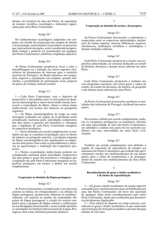 N.o 287 — 14 de Dezembro de 2000                 DIÁRIO DA REPÚBLICA — I SÉRIE-A                                7175

lização, no território de uma das Partes, de exposições                                 3
de carácter científico, tecnológico e industrial, organi-
zadas pela outra Parte Contratante.                             Cooperação no domínio do ensino e da pesquisa

                                                                                   Artigo 33.o
                          Artigo 29.o
                                                               As Partes Contratantes favorecerão e estimularão a
   Os conhecimentos tecnológicos adquiridos em con-         cooperação entre as respectivas universidades, institui-
junto, em virtude da cooperação nos campos da ciência       ções de ensino superior, museus, bibliotecas, arquivos,
e da tecnologia, concretizados em produtos ou processos     cinematecas, instituições científicas e tecnológicas e
que representem invenções, serão considerados proprie-      demais entidades culturais.
dade comum e poderão ser patenteados em qualquer
das Partes Contratantes, conforme a legislação aplicável.
                                                                                   Artigo 34.o
                          Artigo 30.o                         Cada Parte Contratante promoverá a criação, nas res-
                                                            pectivas universidades, de cátedras dedicadas ao estudo
   As Partes Contratantes propõem-se levar a cabo a         da história, literatura e demais áreas culturais da outra
microfilmagem ou a inclusão em outros suportes elec-        Parte.
trónicos de documentos de interesse para a memória
nacional de Portugal e do Brasil existentes nos respec-                            Artigo 35.o
tivos arquivos e examinarão em conjunto, quando soli-
citadas, a possibilidade de participação nesse projecto        Cada Parte Contratante promoverá a inclusão nos
de países de tradição cultural comum.                       seus programas nacionais, nos vários graus e ramos de
                                                            ensino, do estudo da literatura, da história, da geografia
                                                            e das demais áreas culturais da outra Parte.
                          Artigo 31.o
   1 — Cada Parte Contratante, com o objectivo de                                  Artigo 36.o
desenvolver o intercâmbio entre os dois países no domí-
nio da cinematografia e outros meios áudio-visuais, favo-      As Partes Contratantes procurarão coordenar as acti-
recerá a co-produção de filmes, vídeos e outros meios       vidades dos leitorados de Portugal e do Brasil em outros
áudio-visuais, nos termos dos números ou parágrafos         países.
seguintes.
   2 — Os filmes cinematográficos de longa ou curta                                Artigo 37.o
metragem realizados em regime de co-produção serão
considerados nacionais pelas autoridades competentes           Nos termos a definir por acordo complementar, pode-
dos dois países e gozarão dos benefícios e vantagens        rão os estudantes portugueses ou brasileiros, inscritos
que a legislação de cada Parte Contratante assegurar        em uma universidade de uma das Partes Contratantes,
às respectivas produções.                                   ser admitidos a realizar uma parte do seu currículo aca-
   3 — Serão definidas em acordo complementar as con-       démico em uma universidade da outra Parte Con-
dições em que se considera co-produção, para os efeitos     tratante.
do número ou parágrafo anterior, a produção conjunta
de filmes cinematográficos por organizações ou empre-                              Artigo 38.o
sas dos dois países, bem como os procedimentos a obser-
var na apresentação e realização dos respectivos pro-         Também em acordo complementar será definido o
jectos.                                                     regime de concessão de equivalência de estudos aos
   4 — Outras co-produções áudio-visuais poderão ser        nacionais das Partes Contratantes que tenham tido apro-
consideradas nacionais pelas autoridades competentes        veitamento escolar em estabelecimentos de um desses
dos dois países e gozar dos benefícios e vantagens que      países, para o efeito de transferência e de prossegui-
a legislação de cada Parte Contratante assegurar às res-    mento de estudos nos estabelecimentos da outra Parte
pectivas produções, em termos a definir em acordo           Contratante.
complementar.
                                                                                        4
                               2                                Reconhecimento de graus e títulos académicos
                                                                       e de títulos de especialização
     Cooperação no domínio da língua portuguesa
                                                                                   Artigo 39.o
                          Artigo 32.o
                                                               1 — Os graus e títulos académicos de ensino superior
   As Partes Contratantes, reconhecendo o seu interesse     concedidos por estabelecimentos para tal habilitados por
comum na defesa, no enriquecimento e na difusão da          uma das Partes Contratantes em favor dos nacionais
língua portuguesa, promoverão, bilateral ou multilate-      de qualquer delas serão reconhecimentos pela outra
ralmente, em especial no quadro da comunidade dos           Parte Contratante, desde que certificados por documen-
países de língua portuguesa, a criação de centros con-      tos devidamente legalizados.
juntos para a pesquisa da língua comum e colaboração           2 — Para efeitos do disposto no artigo anterior, con-
na sua divulgação internacional, e nesse sentido apoiarão   sideram-se graus e títulos académicos os que sancionam
as actividades do Instituto Internacional de Língua Por-    uma formação de nível pós-secundário com uma duração
tuguesa, bem como iniciativas privadas similares.           mínima de três anos.
 