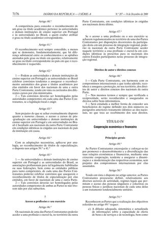 7176                       DIÁRIO DA REPÚBLICA — I SÉRIE-A                                N.o 287 — 14 de Dezembro de 2000

                       Artigo 40.o                           Parte Contratante, em condições idênticas às exigidas
                                                             aos nacionais desta última.
   A competência para conceder o reconhecimento de
um grau ou título académico pertence às universidades
e demais instituições de ensino superior em Portugal                                Artigo 47.o
e às universidades no Brasil, a quem couber atribuir
                                                                Se o acesso a uma profissão ou o seu exercício se
o grau ou título académico correspondente.
                                                             acharem regulamentados no território de uma das Partes
                                                             Contratantes por disposições decorrentes da participa-
                       Artigo 41.o                           ção desta em um processo de integração regional, pode-
                                                             rão os nacionais da outra Parte Contratante aceder
   O reconhecimento será sempre concedido, a menos
                                                             naquele território a essa profissão e exercê-la em con-
que se demonstre, fundamentadamente, que há dife-
                                                             dições idênticas às prescritas para os nacionais dos
rença substancial entre os conhecimentos e as aptidões
                                                             outros Estados participantes nesse processo de integra-
atestados pelo grau ou título em questão, relativamente
                                                             ção regional.
ao grau ou título correspondente no país em que o reco-
nhecimento é requerido.                                                                  6

                       Artigo 42.o                                     Direitos de autor e direitos conexos

   1 — Podem as universidades e demais instituições de                              Artigo 48.o
ensino superior em Portugal e as universidades no Brasil
celebrar convénios tendentes a assegurar o reconheci-           1 — Cada Parte Contratante, em harmonia com os
mento automático dos graus e títulos académicos por          compromissos internacionais a que tenha aderido, reco-
elas emitidos em favor dos nacionais de uma e outra          nhece e assegura a protecção, no seu território, dos direi-
Parte Contratante, tendo em vista os currículos dos dife-    tos de autor e direitos conexos dos nacionais da outra
rentes cursos por elas ministrados.                          Parte.
   2 — Tais convénios deverão ser homologados pelas             2 — Nos mesmos termos e sempre que verificada a
autoridades competentes em cada uma das Partes Con-          reciprocidade, serão reconhecidos e assegurados os
tratantes, se a legislação local o exigir.                   direitos sobre bens informáticos.
                                                                3 — Será estudada a melhor forma de conceder aos
                                                             beneficiários do regime definido nos dois números ou
                       Artigo 43.o                           parágrafos anteriores tratamento idêntico ao dos nacio-
   Sem prejuízo do que se achar eventualmente disposto       nais, no que toca ao recebimento dos seus direitos.
quanto a numerus clausus, o acesso a cursos de pós-
-graduação em universidades e demais instituições de
ensino superior em Portugal e em universidades no Bra-                            TÍTULO IV
sil é facultado aos nacionais da outra Parte Contratante
em condições idênticas às exigidas aos nacionais do país               Cooperação económica e financeira
da instituição em causa.
                                                                                         1
                                    o
                       Artigo 44.                                                Princípios gerais
   Com as adaptações necessárias, aplica-se por ana-                                Artigo 49.o
logia, ao reconhecimento de títulos de especialização,
o disposto nos artigos 39.o a 41.o                              As Partes Contratantes encorajarão e esforçar-se-ão
                                                             por promover o desenvolvimento e a diversificação das
                       Artigo 45.o                           suas relações económicas e financeiras, mediante uma
                                                             crescente cooperação, tendente a assegurar a dinami-
   1 — As universidades e demais instituições de ensino      zação e a modernização das respectivas economias, sem
superior em Portugal e as universidades do Brasil, as        prejuízo dos compromissos internacionais por elas
associações profissionais para tal legalmente habilitadas    assumidos.
ou suas federações, bem como as entidades públicas
para tanto competentes, de cada uma das Partes Con-                                 Artigo 50.o
tratantes poderão celebrar convénios que assegurem o            Tendo em vista o disposto no artigo anterior, as Partes
reconhecimento de títulos de especialização por elas         Contratantes procurarão definir, relativamente aos
emitidos, em favor de nacionais de uma e outra Parte.        diversos sectores de actividade, regimes legais que per-
   2 — Tais convénios deverão ser homologados pelas          mitam o acesso das pessoas singulares e colectivas ou
autoridades competentes de ambas as Partes se não tive-      pessoas físicas e jurídicas nacionais de cada uma delas
rem sido por elas subscritos.                                a um tratamento tendencialmente unitário.

                            5                                                       Artigo 51.o
           Acesso a profissões e seu exercício                  Reconhecem as Partes que a realização dos objectivos
                                                             referidos no artigo 49.o requer:
                       Artigo 46.o
                                                                  a) A difusão adequada, sistemática e actualizada
  Os nacionais de uma das Partes Contratantes poderão                de informações sobre a capacidade de oferta
aceder a uma profissão e exercê-la, no território da outra           de bens e de serviços e de tecnologia, bem como
 