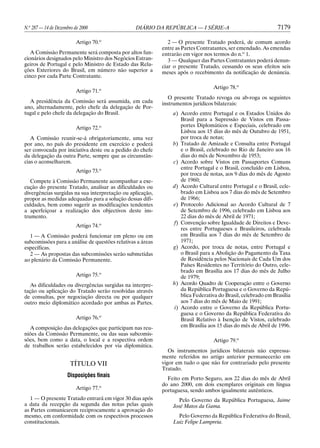 N.o 287 — 14 de Dezembro de 2000                 DIÁRIO DA REPÚBLICA — I SÉRIE-A                               7179

                          Artigo 70.o                          2 — O presente Tratado poderá, de comum acordo
                                                            entre as Partes Contratantes, ser emendado. As emendas
   A Comissão Permanente será composta por altos fun-       entrarão em vigor nos termos do n.o 1.
cionários designados pelo Ministro dos Negócios Estran-        3 — Qualquer das Partes Contratantes poderá denun-
geiros de Portugal e pelo Ministro de Estado das Rela-      ciar o presente Tratado, cessando os seus efeitos seis
ções Exteriores do Brasil, em número não superior a         meses após o recebimento da notificação de denúncia.
cinco por cada Parte Contratante.

                                                                                  Artigo 78.o
                          Artigo 71.o
                                                               O presente Tratado revoga ou ab-roga os seguintes
  A presidência da Comissão será assumida, em cada          instrumentos jurídicos bilaterais:
ano, alternadamente, pelo chefe da delegação de Por-
tugal e pelo chefe da delegação do Brasil.                      a) Acordo entre Portugal e os Estados Unidos do
                                                                    Brasil para a Supressão de Vistos em Passa-
                          Artigo 72.o                               portes Diplomáticos e Especiais, celebrado em
                                                                    Lisboa aos 15 dias do mês de Outubro de 1951,
   A Comissão reunir-se-á obrigatoriamente, uma vez                 por troca de notas;
por ano, no país do presidente em exercício e poderá            b) Tratado de Amizade e Consulta entre Portugal
ser convocada por iniciativa deste ou a pedido do chefe             e o Brasil, celebrado no Rio de Janeiro aos 16
da delegação da outra Parte, sempre que as circunstân-              dias do mês de Novembro de 1953;
cias o aconselharem.                                            c) Acordo sobre Vistos em Passaportes Comuns
                                                                    entre Portugal e o Brasil, concluído em Lisboa,
                          Artigo 73.o
                                                                    por troca de notas, aos 9 dias do mês de Agosto
   Compete à Comissão Permanente acompanhar a exe-                  de 1960;
cução do presente Tratado, analisar as dificuldades ou          d) Acordo Cultural entre Portugal e o Brasil, cele-
divergências surgidas na sua interpretação ou aplicação,            brado em Lisboa aos 7 dias do mês de Setembro
propor as medidas adequadas para a solução dessas difi-             de 1966;
culdades, bem como sugerir as modificações tendentes            e) Protocolo Adicional ao Acordo Cultural de 7
a aperfeiçoar a realização dos objectivos deste ins-                de Setembro de 1996, celebrado em Lisboa aos
trumento.                                                           22 dias do mês de Abril de 1971;
                                                                f) Convenção sobre Igualdade de Direitos e Deve-
                          Artigo 74.o
                                                                    res entre Portugueses e Brasileiros, celebrada
  1 — A Comissão poderá funcionar em pleno ou em                    em Brasília aos 7 dias do mês de Setembro de
subcomissões para a análise de questões relativas a áreas           1971;
específicas.                                                    g) Acordo, por troca de notas, entre Portugal e
  2 — As propostas das subcomissões serão submetidas                o Brasil para a Abolição do Pagamento da Taxa
ao plenário da Comissão Permanente.                                 de Residência pelos Nacionais de Cada Um dos
                                                                    Países Residentes no Território do Outro, cele-
                                                                    brado em Brasília aos 17 dias do mês de Julho
                          Artigo 75.o                               de 1979;
   As dificuldades ou divergências surgidas na interpre-        h) Acordo Quadro de Cooperação entre o Governo
tação ou aplicação do Tratado serão resolvidas através              da República Portuguesa e o Governo da Repú-
de consultas, por negociação directa ou por qualquer                blica Federativa do Brasil, celebrado em Brasília
outro meio diplomático acordado por ambas as Partes.                aos 7 dias do mês de Maio de 1991;
                                                                 i) Acordo entre o Governo da República Portu-
                                                                    guesa e o Governo da República Federativa do
                          Artigo 76.o                               Brasil Relativo à Isenção de Vistos, celebrado
  A composição das delegações que participam nas reu-               em Brasília aos 15 dias do mês de Abril de 1996.
niões da Comissão Permanente, ou das suas subcomis-
sões, bem como a data, o local e a respectiva ordem                               Artigo 79.o
de trabalhos serão estabelecidos por via diplomática.
                                                               Os instrumentos jurídicos bilaterais não expressa-
                                                            mente referidos no artigo anterior permanecerão em
                       TÍTULO VII                           vigor em tudo o que não for contrariado pelo presente
                                                            Tratado.
                     Disposições finais
                                                              Feito em Porto Seguro, aos 22 dias do mês de Abril
                                                            do ano 2000, em dois exemplares originais em língua
                          Artigo 77.o                       portuguesa, sendo ambos igualmente autênticos.
   1 — O presente Tratado entrará em vigor 30 dias após           Pelo Governo da República Portuguesa, Jaime
a data da recepção da segunda das notas pelas quais             José Matos da Gama.
as Partes comunicarem reciprocamente a aprovação do
mesmo, em conformidade com os respectivos processos               Pelo Governo da República Federativa do Brasil,
constitucionais.                                                Luiz Felipe Lampreia.
 