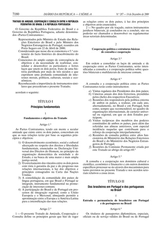 7180                        DIÁRIO DA REPÚBLICA — I SÉRIE-A                               N.o 287 — 14 de Dezembro de 2000

TRATADO DE AMIZADE, COOPERAÇÃO E CONSULTA ENTRE A REPÚBLICA   as relações entre os dois países, à luz dos princípios
       FEDERATIVA DO BRASIL E A REPÚBLICA PORTUGUESA          e objetivos atrás enunciados.
                                                                 2 — No quadro por ele traçado, outros instrumentos
  O Governo da República Federativa do Brasil e o
                                                              jurídicos bilaterais, já concluídos ou a concluir, são ou
Governo da República Portuguesa, adiante denomina-
                                                              poderão ser chamados a desenvolver ou regulamentar
dos «Partes Contratantes»:
                                                              áreas setoriais determinadas.
     Representados pelo Ministro de Estado das Rela-
       ções Exteriores do Brasil e pelo Ministro dos
       Negócios Estrangeiros de Portugal, reunidos em                                    2
       Porto Seguro em 22 de Abril de 2000;                          Cooperação política e estruturas básicas
     Considerando que nesse dia se comemora o 5.o cen-                     de consulta e cooperação
       tenário do facto histórico do descobrimento do
       Brasil;
     Conscientes do amplo campo de convergência de                                   Artigo 3.o
       objetivos e da necessidade de reafirmar, con-             Em ordem a consolidar os laços de amizade e de
       solidar e desenvolver os particulares e fortes         cooperação entre as Partes Contratantes, serão inten-
       laços que unem os dois povos, fruto de uma his-        sificadas a consulta e a cooperação política sobre ques-
       tória partilhada por mais de três séculos e que        tões bilaterais e multilaterais de interesse comum.
       exprimem uma profunda comunidade de inte-
       resses morais, políticos, culturais, sociais e eco-                           Artigo 4.o
       nômicos;
     Reconhecendo a importância de instrumentos simi-           A consulta e a cooperação política entre as Partes
       lares que precederam o presente Tratado;               Contratantes terão como instrumentos:

  acordam o seguinte:                                             a) Visitas regulares dos Presidentes dos dois países;
                                                                  b) Cimeiras anuais dos dois Governos, presididas
                                                                     pelos chefes dos respectivos Executivos;
                                                                  c) Reuniões dos responsáveis pela política externa
                      TÍTULO I                                       de ambos os países, a realizar, em cada ano,
                Princípios fundamentais                              alternadamente, no Brasil e em Portugal, bem
                                                                     como, sempre que recomendável, no quadro de
                                                                     organizações internacionais, de carácter univer-
                            1                                        sal ou regional, em que os dois Estados par-
          Fundamentos e objetivos do Tratado                         ticipem;
                                                                  d) Visitas recíprocas dos membros dos poderes
                        Artigo 1.o                                   constituídos de ambos os países, para além das
                                                                     referidas nas alíneas anteriores, com especial
   As Partes Contratantes, tendo em mente a secular                  incidência naquelas que contribuam para o
amizade que existe entre os dois países, concordam em                reforço da cooperação interparlamentar;
que as suas relações terão por base os seguintes prin-            e) Reuniões de consulta política entre altos fun-
cípios e objetivos:                                                  cionários do Ministério das Relações Exteriores
                                                                     do Brasil e do Ministério dos Negócios Estran-
     1) O desenvolvimento econômico, social e cultural
                                                                     geiros de Portugal;
        alicerçado no respeito dos direitos e liberdades
                                                                  f) Reuniões da Comissão Permanente criada por
        fundamentais, enunciados na Declaração Uni-
                                                                     este Tratado ao abrigo do artigo 69.o
        versal dos Direitos do Homem, no princípio da
        organização democrática da sociedade e do
        Estado, e na busca de uma maior e mais ampla                                 Artigo 5.o
        justiça social;                                          A consulta e a cooperação nos domínios cultural e
     2) O estreitamento dos vínculos entre os dois povos      científico, econômico e financeiro e em outros domínios
        com vista à garantia da paz e do progresso nas        específicos processar-se-ão através dos mecanismos para
        relações internacionais, à luz dos objetivos e        tanto previstos no presente Tratado e nos acordos seto-
        princípios consagrados na Carta das Nações            riais relativos a essas áreas.
        Unidas;
     3) A consolidação da comunidade dos países de
        língua portuguesa, em que Brasil e Portugal se                             TÍTULO II
        integram, instrumento fundamental na prosse-
        cução de interesses comuns;                               Dos brasileiros em Portugal e dos portugueses
     4) A participação do Brasil e de Portugal em pro-                              no Brasil
        cessos de integração regional, como a União
        Europeia e o Mercosul, almejando permitir a                                      1
        aproximação entre a Europa e a América Latina
        para a intensificação das suas relações.              Entrada e permanência de brasileiros em Portugal
                                                                          e de portugueses no Brasil

                        Artigo 2.o                                                   Artigo 6.o
  1 — O presente Tratado de Amizade, Cooperação e                Os titulares de passaportes diplomáticos, especiais,
Consulta define os princípios gerais que hão de reger         oficiais ou de serviço válidos do Brasil ou de Portugal
 