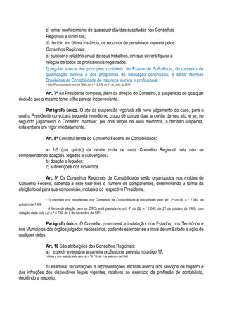 c) tomar conhecimento de quaisquer dúvidas suscitadas nos Conselhos
                   Regionais e dirimi-las;
                   d) decidir, em última instância, os recursos de penalidade imposta pelos
                   Conselhos Regionais;
                   e) publicar o relatório anual de seus trabalhos, em que deverá figurar a
                   relação de todos os profissionais registrados.
                   f) regular acerca dos princípios contábeis, do Exame de Suficiência, do cadastro de
                   qualificação técnica e dos programas de educação continuada; e editar Normas
                   Brasileiras de Contabilidade de natureza técnica e profissional.
                   • letra “f” acrescentada pelo art.76 da Lei n.º 12.249, de 11 de junho de 2010


              Art. 7º Ao Presidente compete, além da direção do Conselho, a suspensão de qualquer
decisão que o mesmo tome e lhe pareça inconveniente.

               Parágrafo único. O ato da suspensão vigorará até novo julgamento do caso, para o
qual o Presidente convocará segunda reunião no prazo de quinze dias, a contar de seu ato; e se, no
segundo julgamento, o Conselho mantiver, por dois terços de seus membros, a decisão suspensa,
esta entrará em vigor imediatamente.

                   Art. 8º Constitui renda do Conselho Federal de Contabilidade:

            a) 1/5 (um quinto) da renda bruta de cada Conselho Regional nela não se
compreendendo doações, legados e subvenções;
            b) doação e legados;
            c) subvenções dos Governos.

                Art. 9º Os Conselhos Regionais de Contabilidade serão organizados nos moldes do
Conselho Federal, cabendo a este fixar-lhes o número de componentes, determinando a forma da
eleição local para sua composição, inclusive do respectivo Presidente.

                   • O mandato dos presidentes dos Conselhos de Contabilidade é disciplinado pelo art. 3º do DL n.º 1.040, de
outubro de 1969.
                  • A forma de eleição para os CRCs está prevista no art. 4º do DL n.º 1.040, de 21 de outubro de 1969, com
redação dada pela Lei n.º 5.730, de 8 de novembro de 1971.

               Parágrafo único. O Conselho promoverá a instalação, nos Estados, nos Territórios e
nos Municípios dos órgãos julgados necessários, podendo estender-se a mais de um Estado a ação de
qualquer deles.

                   Art. 10 São atribuições dos Conselhos Regionais:
                   a) expedir e registrar a carteira profissional prevista no artigo 17;
                   • Alínea a com redação dada pela Lei n.º 9.710, de 3 de setembro de 1946.


               b) examinar reclamações e representações escritas acerca dos serviços de registro e
das infrações dos dispositivos legais vigentes, relativos ao exercício da profissão de contabilista,
decidindo a respeito;
 