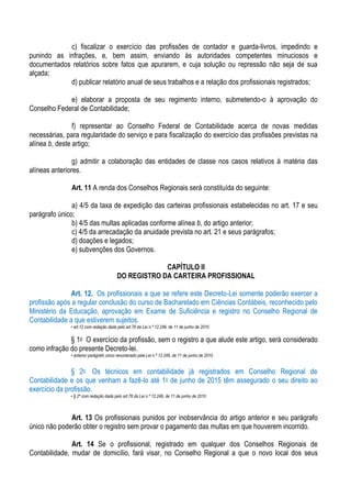 c) fiscalizar o exercício das profissões de contador e guarda-livros, impedindo e
punindo as infrações, e, bem assim, enviando às autoridades competentes minuciosos e
documentados relatórios sobre fatos que apurarem, e cuja solução ou repressão não seja de sua
alçada;
            d) publicar relatório anual de seus trabalhos e a relação dos profissionais registrados;

             e) elaborar a proposta de seu regimento interno, submetendo-o à aprovação do
Conselho Federal de Contabilidade;

                f) representar ao Conselho Federal de Contabilidade acerca de novas medidas
necessárias, para regularidade do serviço e para fiscalização do exercício das profissões previstas na
alínea b, deste artigo;

                g) admitir a colaboração das entidades de classe nos casos relativos à matéria das
alíneas anteriores.

               Art. 11 A renda dos Conselhos Regionais será constituída do seguinte:

               a) 4/5 da taxa de expedição das carteiras profissionais estabelecidas no art. 17 e seu
parágrafo único;
               b) 4/5 das multas aplicadas conforme alínea b, do artigo anterior;
               c) 4/5 da arrecadação da anuidade prevista no art. 21 e seus parágrafos;
               d) doações e legados;
               e) subvenções dos Governos.

                                                     CAPÍTULO II
                                        DO REGISTRO DA CARTEIRA PROFISSIONAL

               Art. 12. Os profissionais a que se refere este Decreto-Lei somente poderão exercer a
profissão após a regular conclusão do curso de Bacharelado em Ciências Contábeis, reconhecido pelo
Ministério da Educação, aprovação em Exame de Suficiência e registro no Conselho Regional de
Contabilidade a que estiverem sujeitos.
              • art.12 com redação dada pelo art.76 da Lei n.º 12.249, de 11 de junho de 2010

              § 1o O exercício da profissão, sem o registro a que alude este artigo, será considerado
como infração do presente Decreto-lei.
              • anterior parágrafo único renumerado pela Lei n.º 12.249, de 11 de junho de 2010


               § 2o Os técnicos em contabilidade já registrados em Conselho Regional de
Contabilidade e os que venham a fazê-lo até 1o de junho de 2015 têm assegurado o seu direito ao
exercício da profissão.
              • § 2º com redação dada pelo art.76 da Lei n.º 12.249, de 11 de junho de 2010



              Art. 13 Os profissionais punidos por inobservância do artigo anterior e seu parágrafo
único não poderão obter o registro sem provar o pagamento das multas em que houverem incorrido.

               Art. 14 Se o profissional, registrado em qualquer dos Conselhos Regionais de
Contabilidade, mudar de domicílio, fará visar, no Conselho Regional a que o novo local dos seus
 
