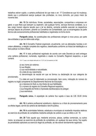trabalhos estiver sujeito, a carteira profissional de que trata o art. 17 Considera-se que há mudança,
desde que o profissional exerça qualquer das profissões, no novo domicílio, por prazo maior de
noventa dias.

                Art. 15 Os indivíduos, firmas, sociedades, associações, companhias e empresas em
geral, e suas filiais que exerçam ou explorem, sob qualquer forma, serviços técnicos contábeis, ou a
seu cargo tiverem alguma secção que a tal se destine, somente poderão executar os respectivos
serviços depois de provarem, perante os Conselhos de Contabilidade, que os encarregados da parte
técnica são exclusivamente profissionais habilitados e registrados na forma da lei.

              Parágrafo único. As substituições dos profissionais obrigam à nova prova, por parte
das entidades a que se refere este artigo.

                Art. 16 O Conselho Federal organizará, anualmente, com as alterações havidas e em
ordem alfabética, a relação completa dos registros, classificados conforme os títulos de habilitação e a
fará publicar no Diário Oficial.

              Art. 17 A todo profissional registrado de acordo com este Decreto-Lei será entregue
uma carteira profissional, numerada, registrada e visada no Conselho Regional respectivo, a qual
conterá:
                • Art. 17, caput, com redação dada pela Lei n.º 9.710, de 3 de setembro de 1946.


                a) seu nome por extenso;
                b) sua filiação;
                c) sua nacionalidade e naturalidade;
                d) a data do seu nascimento;
                e) denominação da escola em que se formou ou declaração de sua categoria de
provisionado;
                f) a data em que foi diplomado ou provisionado, bem como, indicação do número do
registro no órgão competente do Departamento Nacional de Educação;
                g) a natureza do título ou dos títulos de sua habilitação;
                h) o número do registro do Conselho Regional respectivo;
                i) sua fotografia de frente e impressão dactiloscópica do polegar;
                j) sua assinatura.

                Parágrafo único. A expedição da carteira fica sujeita à taxa de Cr$ 30,00 (trinta
cruzeiros).

                Art. 18 A carteira profissional substituirá o diploma ou o título de provisionamento para
os efeitos legais; servirá de carteira de identidade e terá fé pública.

               Art. 19 As autoridades federais, estaduais e municipais só receberão impostos relativos
ao exercício da profissão de contabilista mediante exibição da carteira a que se refere o art. 18.

              Art. 20 Todo aquele que, mediante anúncios, placas, cartões comerciais, ou outros
meios, se propuser ao exercício da profissão de contabilista, em qualquer de seus ramos, fica sujeito
às penalidades aplicáveis ao exercício ilegal da profissão, se não estiver devidamente registrado.
 