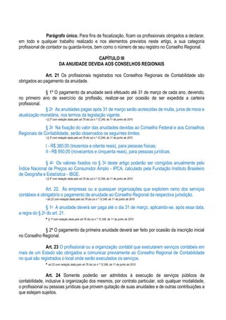 Parágrafo único. Para fins de fiscalização, ficam os profissionais obrigados a declarar,
em todo e qualquer trabalho realizado e nos elementos previstos neste artigo, a sua categoria
profissional de contador ou guarda-livros, bem como o número de seu registro no Conselho Regional.

                                          CAPÍTULO III
                          DA ANUIDADE DEVIDA AOS CONSELHOS REGIONAIS

              Art. 21 Os profissionais registrados nos Conselhos Regionais de Contabilidade são
obrigados ao pagamento da anuidade.

              § 1º O pagamento da anuidade será efetuado até 31 de março de cada ano, devendo,
no primeiro ano de exercício da profissão, realizar-se por ocasião de ser expedida a carteira
profissional.
              § 2o As anuidades pagas após 31 de março serão acrescidas de multa, juros de mora e
atualização monetária, nos termos da legislação vigente.
               • § 2º com redação dada pelo art.76 da Lei n.º 12.249, de 11 de junho de 2010

              § 3o Na fixação do valor das anuidades devidas ao Conselho Federal e aos Conselhos
Regionais de Contabilidade, serão observados os seguintes limites:
               • § 3º com redação dada pelo art.76 da Lei n.º 12.249, de 11 de junho de 2010

               I - R$ 380,00 (trezentos e oitenta reais), para pessoas físicas;
               II - R$ 950,00 (novecentos e cinquenta reais), para pessoas jurídicas.

              § 4o Os valores fixados no § 3o deste artigo poderão ser corrigidos anualmente pelo
Índice Nacional de Preços ao Consumidor Amplo - IPCA, calculado pela Fundação Instituto Brasileiro
de Geografia e Estatística - IBGE.
               • § 4º com redação dada pelo art.76 da Lei n.º 12.249, de 11 de junho de 2010


              Art. 22. Às empresas ou a quaisquer organizações que explorem ramo dos serviços
contábeis é obrigatório o pagamento de anuidade ao Conselho Regional da respectiva jurisdição.
               • art.22 com redação dada pelo art.76 da Lei n.º 12.249, de 11 de junho de 2010

               § 1o A anuidade deverá ser paga até o dia 31 de março, aplicando-se, após essa data,
a regra do § 2o do art. 21.
               • § 1º com redação dada pelo art.76 da Lei n.º 12.249, de 11 de junho de 2010

             § 2º O pagamento da primeira anuidade deverá ser feito por ocasião da inscrição inicial
no Conselho Regional.

               Art. 23 O profissional ou a organização contábil que executarem serviços contábeis em
mais de um Estado são obrigados a comunicar previamente ao Conselho Regional de Contabilidade
no qual são registrados o local onde serão executados os serviços.
               • art.23 com redação dada pelo art.76 da Lei n.º 12.249, de 11 de junho de 2010

                Art. 24 Somente poderão ser admitidos à execução de serviços públicos de
contabilidade, inclusive à organização dos mesmos, por contrato particular, sob qualquer modalidade,
o profissional ou pessoas jurídicas que provem quitação de suas anuidades e de outras contribuições a
que estejam sujeitos.
 