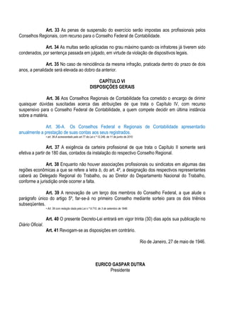 Art. 33 As penas de suspensão do exercício serão impostas aos profissionais pelos
Conselhos Regionais, com recurso para o Conselho Federal de Contabilidade.

             Art. 34 As multas serão aplicadas no grau máximo quando os infratores já tiverem sido
condenados, por sentença passada em julgado, em virtude da violação de dispositivos legais.

               Art. 35 No caso de reincidência da mesma infração, praticada dentro do prazo de dois
anos, a penalidade será elevada ao dobro da anterior.

                                                             CAPÍTULO VI
                                                         DISPOSIÇÕES GERAIS

               Art. 36 Aos Conselhos Regionais de Contabilidade fica cometido o encargo de dirimir
quaisquer dúvidas suscitadas acerca das atribuições de que trata o Capítulo IV, com recurso
suspensivo para o Conselho Federal de Contabilidade, a quem compete decidir em última instância
sobre a matéria.

              Art. 36-A. Os Conselhos Federal e Regionais de Contabilidade apresentarão
anualmente a prestação de suas contas aos seus registrados.
                  • art. 36-A acrescentado pelo art.77 da Lei n.º 12.249, de 11 de junho de 2010


                 Art. 37 A exigência da carteira profissional de que trata o Capítulo II somente será
efetiva a partir de 180 dias, contados da instalação do respectivo Conselho Regional.

               Art. 38 Enquanto não houver associações profissionais ou sindicatos em algumas das
regiões econômicas a que se refere a letra b, do art. 4º, a designação dos respectivos representantes
caberá ao Delegado Regional do Trabalho, ou ao Diretor do Departamento Nacional do Trabalho,
conforme a jurisdição onde ocorrer a falta.

              Art. 39 A renovação de um terço dos membros do Conselho Federal, a que alude o
parágrafo único do artigo 5º, far-se-á no primeiro Conselho mediante sorteio para os dois triênios
subseqüentes.
                  • Art. 39 com redação dada pela Lei n.º 9.710, de 3 de setembro de 1946.


                  Art. 40 O presente Decreto-Lei entrará em vigor trinta (30) dias após sua publicação no
Diário Oficial.
                  Art. 41 Revogam-se as disposições em contrário.

                                                                                                   Rio de Janeiro, 27 de maio de 1946.



                                                              EURICO GASPAR DUTRA
                                                                    Presidente
 