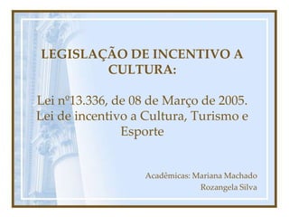 LEGISLAÇÃO DE INCENTIVO A
        CULTURA:

Lei nº13.336, de 08 de Março de 2005.
Lei de incentivo a Cultura, Turismo e
               Esporte


                   Acadêmicas: Mariana Machado
                                Rozangela Silva
 