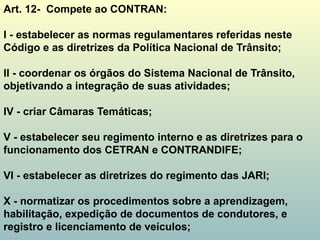 Art. 12- Compete ao CONTRAN:
I - estabelecer as normas regulamentares referidas neste
Código e as diretrizes da Política Nacional de Trânsito;
II - coordenar os órgãos do Sistema Nacional de Trânsito,
objetivando a integração de suas atividades;
IV - criar Câmaras Temáticas;
V - estabelecer seu regimento interno e as diretrizes para o
funcionamento dos CETRAN e CONTRANDIFE;
VI - estabelecer as diretrizes do regimento das JARI;
X - normatizar os procedimentos sobre a aprendizagem,
habilitação, expedição de documentos de condutores, e
registro e licenciamento de veículos;
 