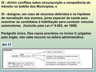 IX - dirimir conflitos sobre circunscrição e competência de
trânsito no âmbito dos Municípios; e
XI - designar, em caso de recursos deferidos e na hipótese
de reavaliação dos exames, junta especial de saúde para
examinar os candidatos à habilitação para conduzir veículos
automotores. (Incluído pela Lei nº 9.602, de 1998)
Parágrafo único. Dos casos previstos no inciso V, julgados
pelo órgão, não cabe recurso na esfera administrativa.
Art. 15
Art 17
 
