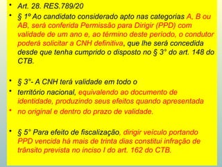 • Art. 28. RES.789/20
• § 1º Ao candidato considerado apto nas categorias A, B ou
AB, será conferida Permissão para Dirigir (PPD) com
validade de um ano e, ao término deste período, o condutor
poderá solicitar a CNH definitiva, que lhe será concedida
desde que tenha cumprido o disposto no § 3° do art. 148 do
CTB.
• § 3°- A CNH terá validade em todo o
• território nacional, equivalendo ao documento de
identidade, produzindo seus efeitos quando apresentada
• no original e dentro do prazo de validade.
• § 5° Para efeito de fiscalização, dirigir veículo portando
PPD vencida há mais de trinta dias constitui infração de
trânsito prevista no inciso I do art. 162 do CTB.
 
