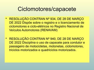 Ciclomotores/capacete
• RESOLUÇÃO CONTRAN Nº 934, DE 28 DE MARÇO
DE 2022 Dispõe sobre o registro e o licenciamento de
ciclomotores e ciclo-elétricos no Registro Nacional de
Veículos Automotores (RENAVAM)
• RESOLUÇÃO CONTRAN Nº 940, DE 28 DE MARÇO
DE 2022 Disciplina o uso de capacete para condutor e
passageiro de motocicletas, motonetas, ciclomotores,
triciclos motorizados e quadriciclos motorizados.
 