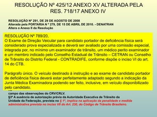 RESOLUÇÃO Nº 425/12 ANEXO XV ALTERADA PELA
RES. 718/17 ANEXO IV
RESOLUÇÃO Nº 291, DE 29 DE AGOSTO DE 2008
Alterada pela PORTARIA N º 279, DE 15 DE ABRIL DE 2010. - DENATRAN
Altera o Anexo II da Resolução
Art. 2º As transformações previstas no Anexo II desta Resolução acarretam para
o interessado a obrigatoriedade de obtenção de código de marca/modelo/versão específico,
conforme previsto no Art. 1º.
§ 1º O proprietário de veículo já registrado, que vier a sofrer as transformações
previstas no ANEXO II desta Resolução, deverá solicitar prévia autorização à Autoridade
Executiva de Trânsito da Unidade da Federação onde o mesmo estiver cadastrado e, após a
transformação, encaminhar ao DETRAN cópia autenticada do CAT, nota fiscal da transformação
e Certificado de Segurança Veicular emitido por Instituição Técnica licenciada pelo DENATRAN
— documentos estes que devem fazer parte do prontuário do veículo devendo ter seus dados
devidamente alterados no cadastro estadual, com a nova marca/modelo/versão na Base Índice
Nacional.
§ 2º O número do Certificado de Segurança Veicular – CSV, quando se tratar de
transformação de veículo já registrado, deve constar no campo das observações do Certificado de
Registro de Veículos – CRV e do Certificado de Registro e Licenciamento de Veículos – CRLV,
e as modificações devem ser registradas nos campos específicos e, quando estes não existirem,
no
campo das observações do CRV/CRLV.
§3º A ausência de autorização prévia da Autoridade Executiva de Trânsito da
Unidade da Federação, prevista no § 1º, implica na aplicação da penalidade e medida
administrativa prevista no inciso VII do Art. 230, do Código de Trânsito Brasileiro.
RESOLUÇÃO Nº 789/20,
O Exame de Direção Veicular para candidato portador de deficiência física será
considerado prova especializada e deverá ser avaliado por uma comissão especial,
integrada por, no mínimo um examinador de trânsito, um médico perito examinador
e um membro indicado pelo Conselho Estadual de Trânsito – CETRAN ou Conselho
de Trânsito do Distrito Federal - CONTRADIFE, conforme dispõe o inciso VI do art.
14 do CTB.
Parágrafo único. O veículo destinado à instrução e ao exame de candidato portador
de deficiência física deverá estar perfeitamente adaptado segundo a indicação da
Junta Médica Examinadora podendo ser feito, inclusive, em veículo disponibilizado
pelo candidato.
 