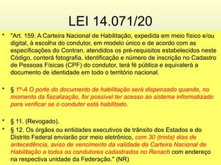 LEI 14.071/20
• "Art. 159. A Carteira Nacional de Habilitação, expedida em meio físico e/ou
digital, à escolha do condutor, em modelo único e de acordo com as
especificações do Contran, atendidos os pré-requisitos estabelecidos neste
Código, conterá fotografia, identificação e número de inscrição no Cadastro
de Pessoas Físicas (CPF) do condutor, terá fé pública e equivalerá a
documento de identidade em todo o território nacional.
• § 1º-A O porte do documento de habilitação será dispensado quando, no
momento da fiscalização, for possível ter acesso ao sistema informatizado
para verificar se o condutor está habilitado.
• § 11. (Revogado).
• § 12. Os órgãos ou entidades executivos de trânsito dos Estados e do
Distrito Federal enviarão por meio eletrônico, com 30 (trinta) dias de
antecedência, aviso de vencimento da validade da Carteira Nacional de
Habilitação a todos os condutores cadastrados no Renach com endereço
na respectiva unidade da Federação." (NR)
 